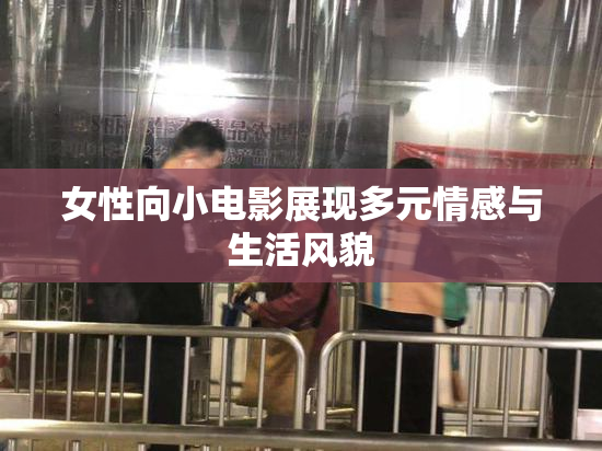 女性向小电影展现多元情感与生活风貌