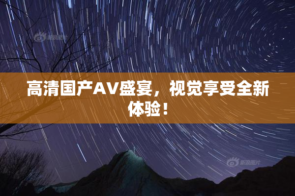高清国产AV盛宴，视觉享受全新体验！