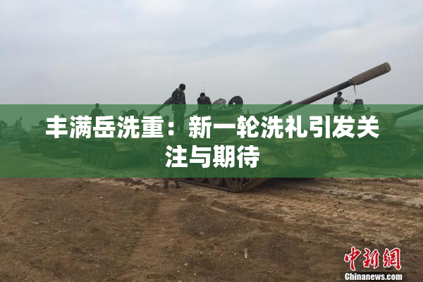 丰满岳洗重：新一轮洗礼引发关注与期待