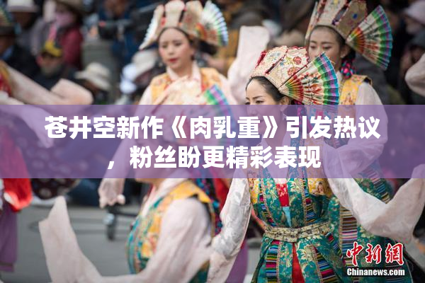 苍井空新作《肉乳重》引发热议，粉丝盼更精彩表现