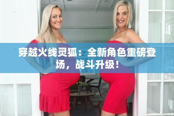 穿越火线灵狐：全新角色重磅登场，战斗升级！