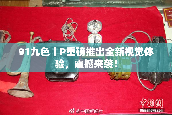 91九色丨P重磅推出全新视觉体验，震撼来袭！