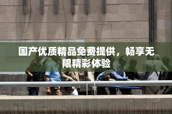 国产优质精品免费提供，畅享无限精彩体验