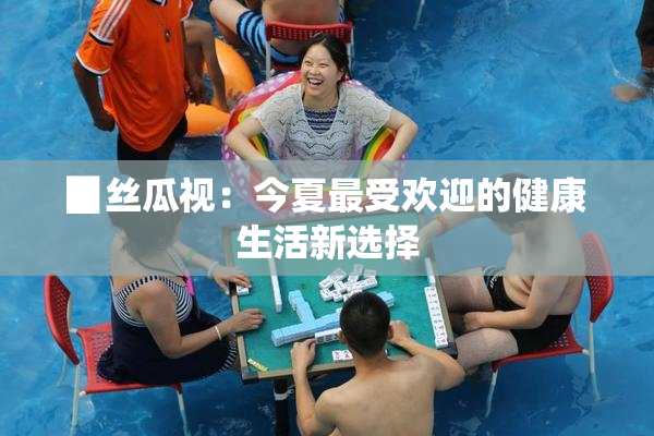 ▉丝瓜视：今夏最受欢迎的健康生活新选择