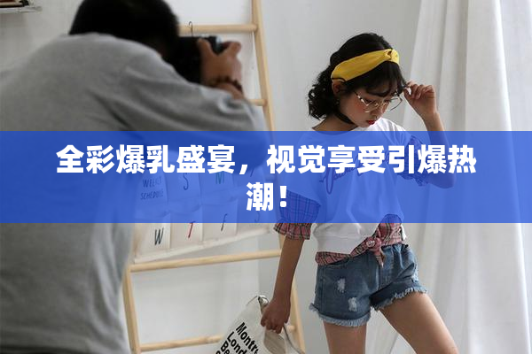 全彩爆乳盛宴，视觉享受引爆热潮！
