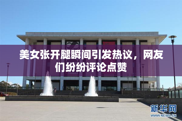 美女张开腿瞬间引发热议，网友们纷纷评论点赞
