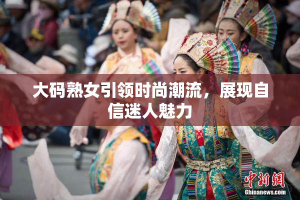 大码熟女引领时尚潮流，展现自信迷人魅力