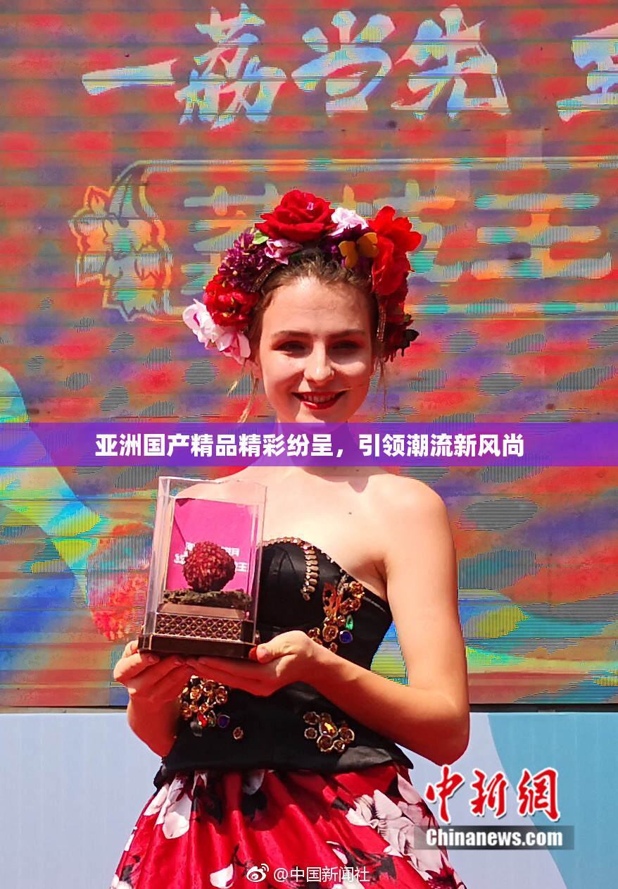 亚洲国产精品精彩纷呈，引领潮流新风尚