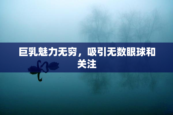 巨乳魅力无穷，吸引无数眼球和关注