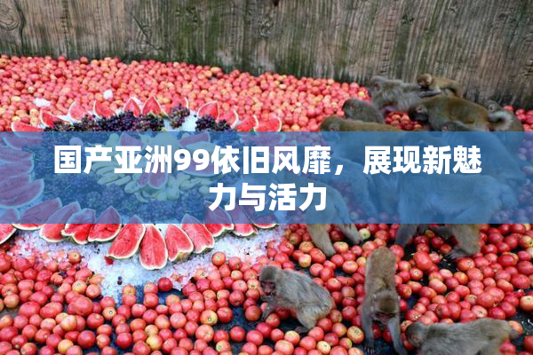 国产亚洲99依旧风靡，展现新魅力与活力