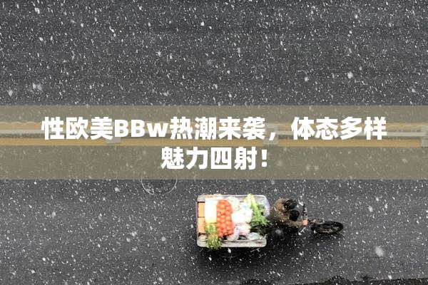 性欧美BBw热潮来袭，体态多样魅力四射！
