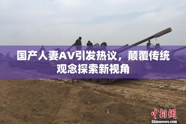 国产人妻AV引发热议，颠覆传统观念探索新视角
