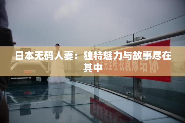 日本无码人妻：独特魅力与故事尽在其中