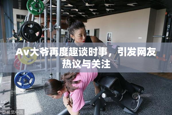 Av大爷再度趣谈时事，引发网友热议与关注