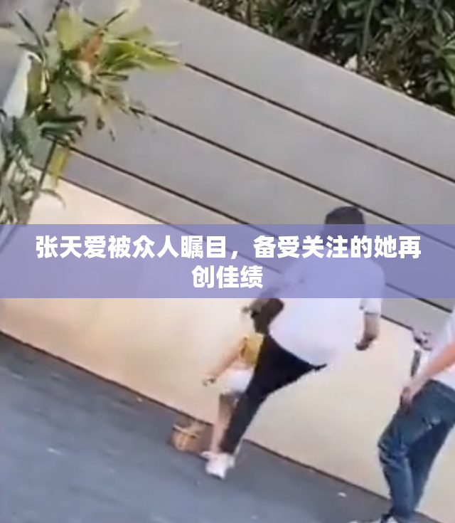 张天爱被众人瞩目，备受关注的她再创佳绩