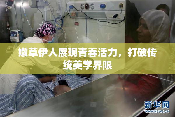 嫩草伊人展现青春活力，打破传统美学界限