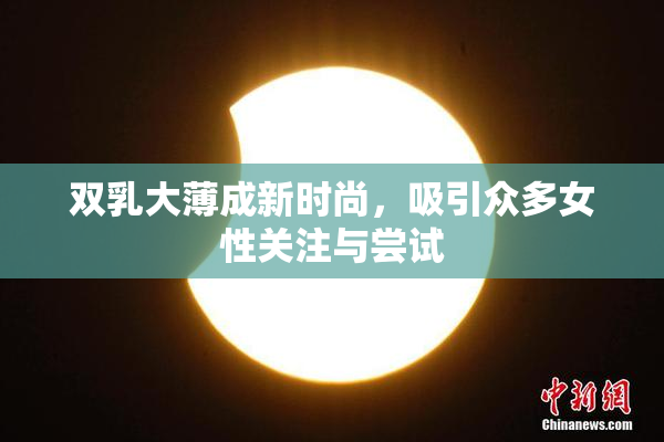 双乳大薄成新时尚，吸引众多女性关注与尝试