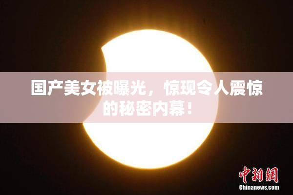 国产美女被曝光，惊现令人震惊的秘密内幕！