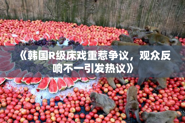 《韩国R级床戏重惹争议，观众反响不一引发热议》