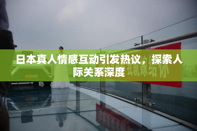 日本真人情感互动引发热议，探索人际关系深度