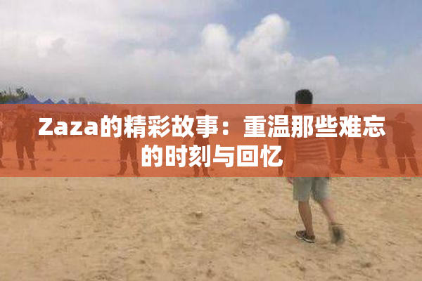 Zaza的精彩故事：重温那些难忘的时刻与回忆