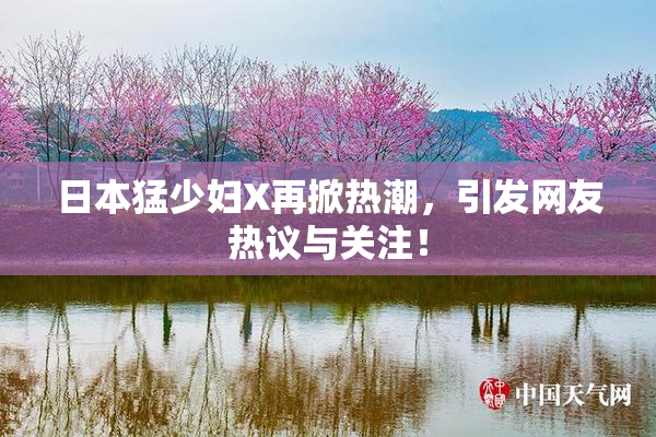 日本猛少妇X再掀热潮，引发网友热议与关注！