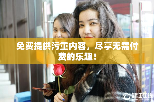 免费提供污重内容，尽享无需付费的乐趣！