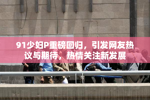 91少妇P重磅回归，引发网友热议与期待，热情关注新发展