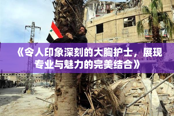 《令人印象深刻的大胸护士，展现专业与魅力的完美结合》