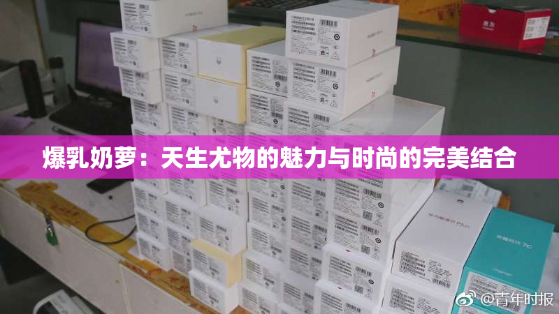 爆乳奶萝：天生尤物的魅力与时尚的完美结合