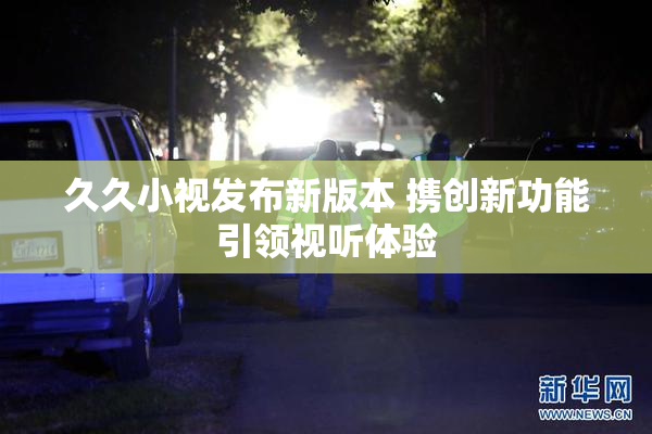 久久小视发布新版本 携创新功能引领视听体验