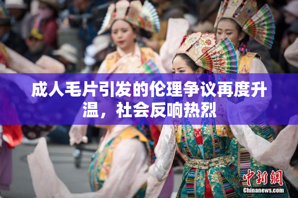 成人毛片引发的伦理争议再度升温，社会反响热烈
