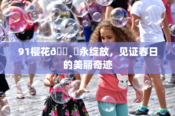 91樱花🌸‌永绽放，见证春日的美丽奇迹
