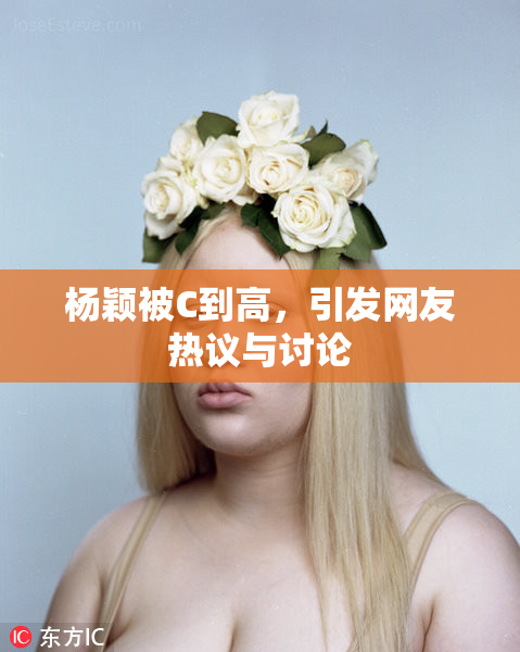 杨颖被C到高，引发网友热议与讨论