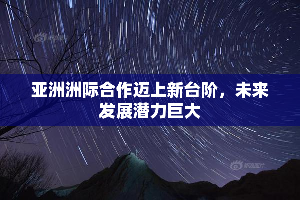 亚洲洲际合作迈上新台阶，未来发展潜力巨大