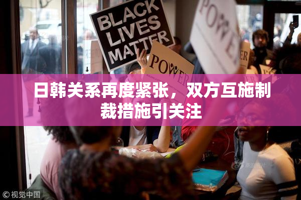 日韩关系再度紧张，双方互施制裁措施引关注