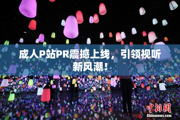 成人P站PR震撼上线，引领视听新风潮！