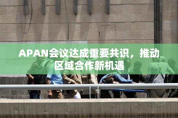 APAN会议达成重要共识，推动区域合作新机遇