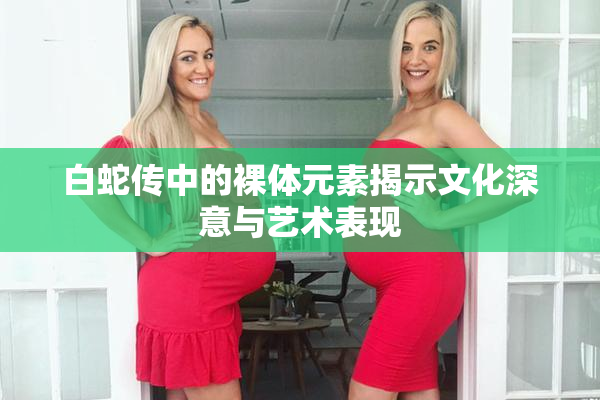白蛇传中的裸体元素揭示文化深意与艺术表现