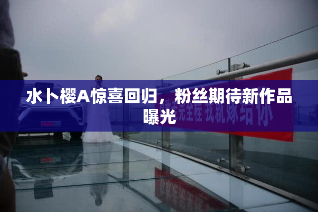 水卜樱A惊喜回归，粉丝期待新作品曝光