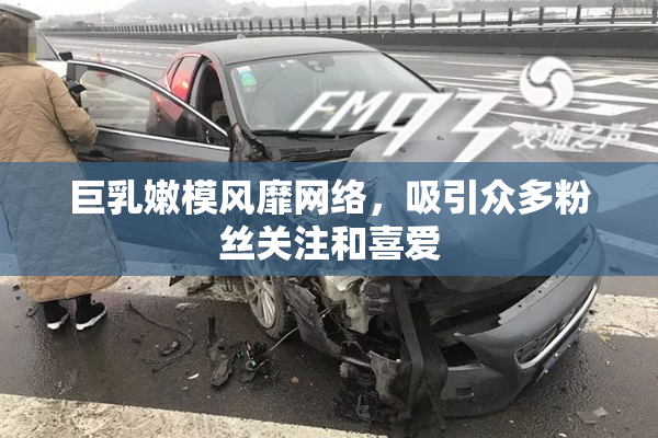 巨乳嫩模风靡网络，吸引众多粉丝关注和喜爱