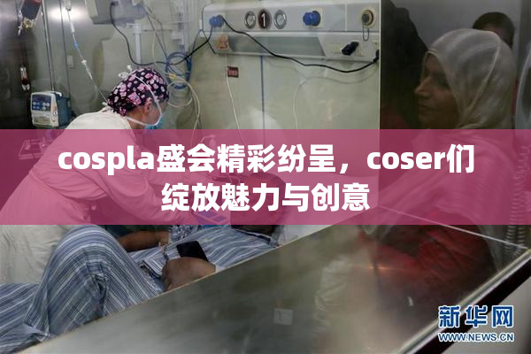 cospla盛会精彩纷呈，coser们绽放魅力与创意