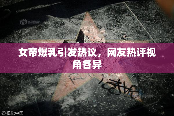女帝爆乳引发热议，网友热评视角各异