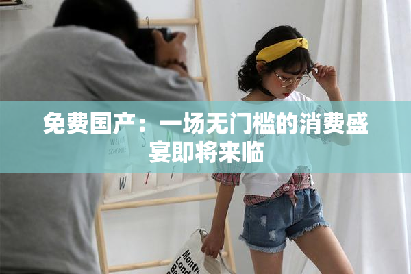 免费国产：一场无门槛的消费盛宴即将来临