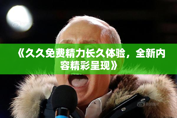 《久久免费精力长久体验，全新内容精彩呈现》