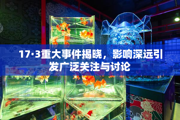 17·3重大事件揭晓，影响深远引发广泛关注与讨论