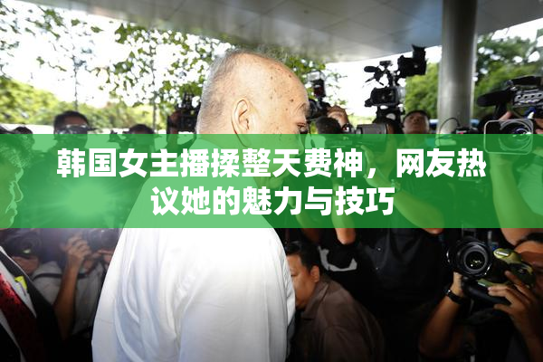 韩国女主播揉整天费神，网友热议她的魅力与技巧