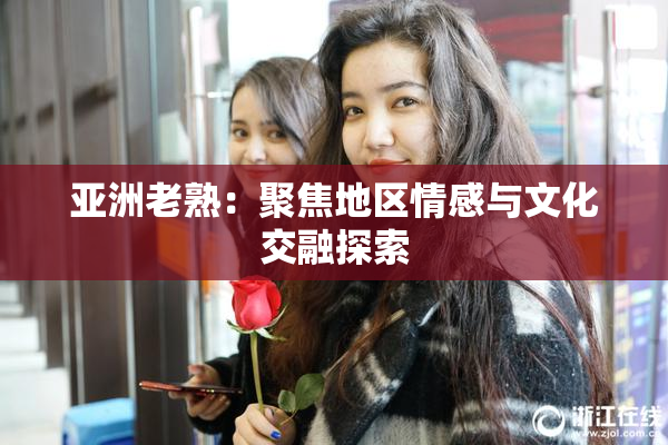 亚洲老熟：聚焦地区情感与文化交融探索
