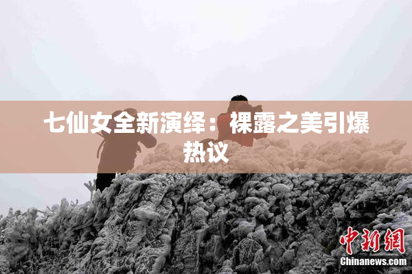 七仙女全新演绎：裸露之美引爆热议