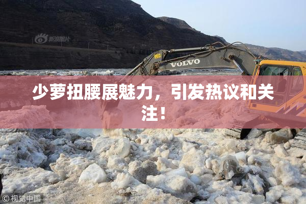 少萝扭腰展魅力，引发热议和关注！